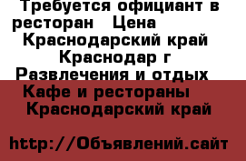 Требуется официант в ресторан › Цена ­ 23 000 - Краснодарский край, Краснодар г. Развлечения и отдых » Кафе и рестораны   . Краснодарский край